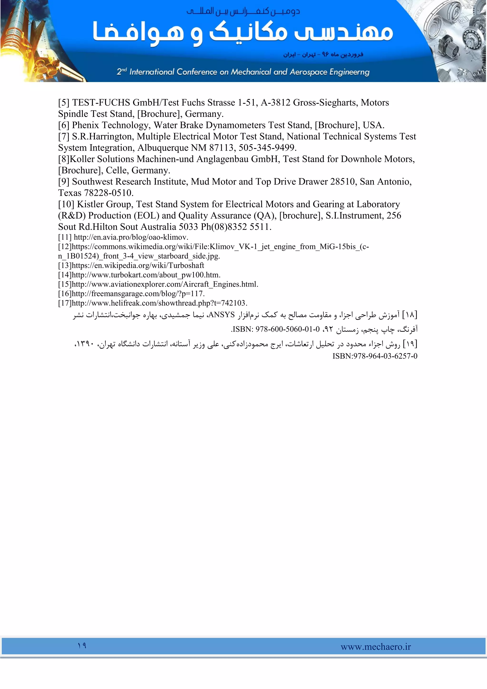 www.mechaero.ir
19
[5] TEST-FUCHS GmbH/Test Fuchs Strasse 1-51, A-3812 Gross-Siegharts, Motors
Spindle Test Stand, [Brochure], Germany.
[6] Phenix Technology, Water Brake Dynamometers Test Stand, [Brochure], USA.
[7] S.R.Harrington, Multiple Electrical Motor Test Stand, National Technical Systems Test
System Integration, Albuquerque NM 87113, 505-345-9499.
[8]Koller Solutions Machinen-und Anglagenbau GmbH, Test Stand for Downhole Motors,
[Brochure], Celle, Germany.
[9] Southwest Research Institute, Mud Motor and Top Drive Drawer 28510, San Antonio,
Texas 78228-0510.
[10] Kistler Group, Test Stand System for Electrical Motors and Gearing at Laboratory
(R&D) Production (EOL) and Quality Assurance (QA), [brochure], S.I.Instrument, 256
Sout Rd.Hilton Sout Australia 5033 Ph(08)8352 5511.
[11] http://en.avia.pro/blog/oao-klimov.
[12]https://commons.wikimedia.org/wiki/File:Klimov_VK-1_jet_engine_from_MiG-15bis_(c-
n_1B01524)_front_3-4_view_starboard_side.jpg.
[13]https://en.wikipedia.org/wiki/Turboshaft
[14]http://www.turbokart.com/about_pw100.htm.
[15]http://www.aviationexplorer.com/Aircraft_Engines.html.
[16]http://freemansgarage.com/blog/?p=117.
[17]http://www.helifreak.com/showthread.php?t=742103.
]
18
[
‫نرم‬ ‫کمک‬ ‫به‬ ‫مصالح‬ ‫مقاومت‬ ‫و‬ ،‫اجزا‬ ‫طراحی‬ ‫آموزش‬
‫افزار‬
ANSYS
،‫جمشیدی‬ ‫نیما‬ ،
‫نشر‬ ‫انتشارات‬،‫جوانبخت‬ ‫بهاره‬
‫زمستان‬ ،‫پنجم‬ ‫چاپ‬ ،‫آفرنگ‬
92
،
ISBN: 978-600-5060-01-0
.
]
19
[
‫محمودزاده‬ ‫ایرج‬ ،‫ارتعاشات‬ ‫تحلیل‬ ‫در‬ ‫محدود‬ ‫اجزاء‬ ‫روش‬
،‫تهران‬ ‫دانشگاه‬ ‫انتشارات‬ ،‫آستانه‬ ‫وزیر‬ ‫علی‬ ،‫کنی‬
1391
،
ISBN:978-964-03-6257-0
 
