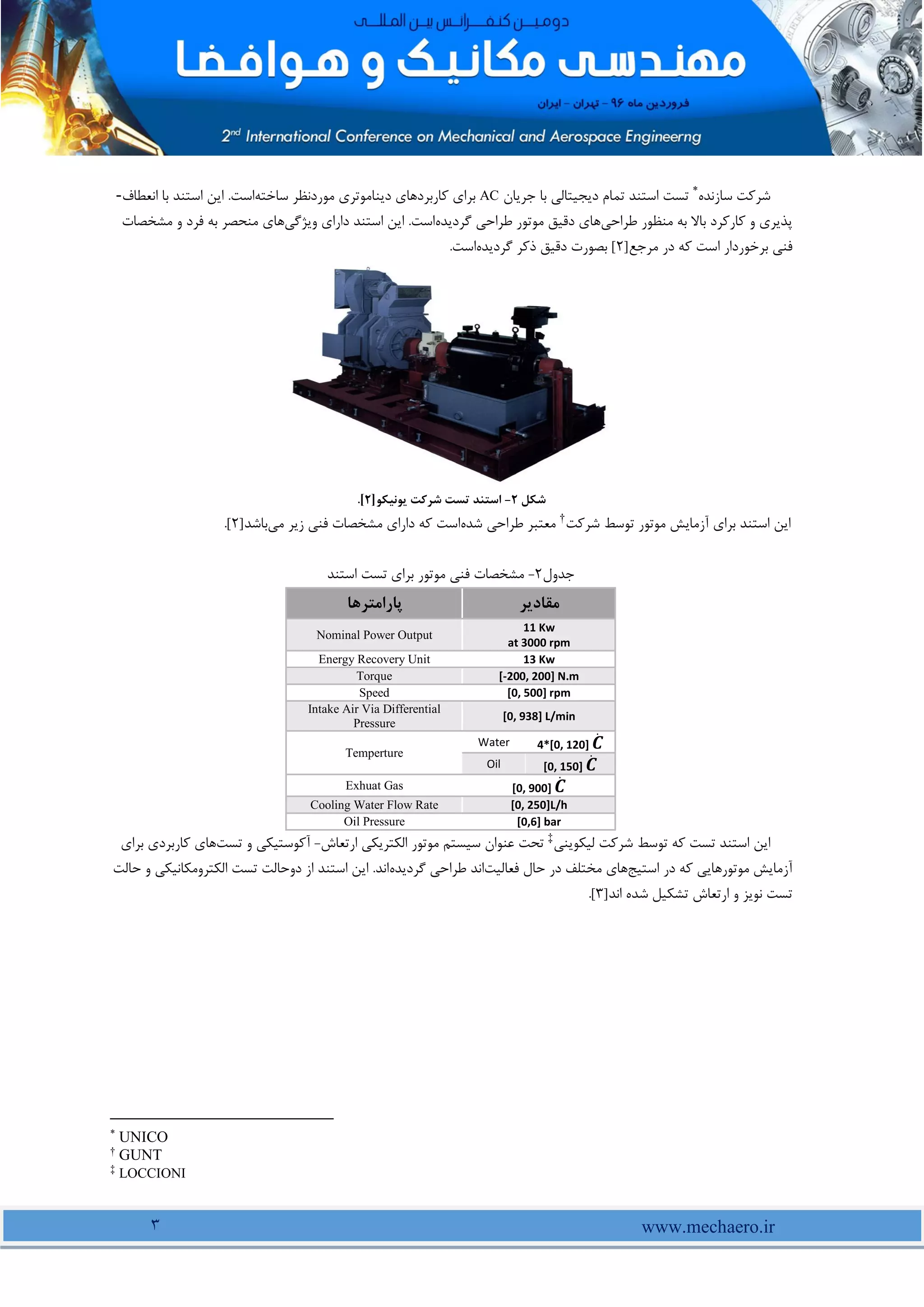 www.mechaero.ir
3
‫سازنده‬ ‫شرکت‬
*
‫جریان‬ ‫با‬ ‫دیجیتالی‬ ‫تمام‬ ‫استند‬ ‫تست‬
AC
‫ساخته‬ ‫موردنظر‬ ‫دیناموتری‬ ‫کاربردهای‬ ‫برای‬
‫انعطاف‬ ‫با‬ ‫استند‬ ‫این‬ .‫است‬
-
‫طراحی‬ ‫منظور‬ ‫به‬ ‫باال‬ ‫کارکرد‬ ‫و‬ ‫پذیری‬
‫گردیده‬ ‫طراحی‬ ‫موتور‬ ‫دقیق‬ ‫های‬
‫ویژگی‬ ‫دارای‬ ‫استند‬ ‫این‬ .‫است‬
‫های‬
‫مشخصات‬ ‫و‬ ‫فرد‬ ‫به‬ ‫منحصر‬
‫مرجع‬ ‫در‬ ‫که‬ ‫است‬ ‫برخوردار‬ ‫فنی‬
]
2
[
‫گردیده‬ ‫ذکر‬ ‫دقیق‬ ‫بصورت‬
.‫است‬
‫شکل‬
2
-
‫یونیکو‬ ‫شرکت‬ ‫تست‬ ‫استند‬
]
2
[
.
‫شرکت‬ ‫توسط‬ ‫موتور‬ ‫آزمایش‬ ‫برای‬ ‫استند‬ ‫این‬
†
‫شده‬ ‫طراحی‬ ‫معتبر‬
‫می‬ ‫زیر‬ ‫فنی‬ ‫مشخصات‬ ‫دارای‬ ‫که‬ ‫است‬
‫باشد‬
]
2
[
.
‫جدول‬
2
-
‫استند‬ ‫تست‬ ‫برای‬ ‫موتور‬ ‫فنی‬ ‫مشخصات‬
‫مقادیر‬
‫پارامترها‬
11 Kw
at 3000 rpm
Nominal Power Output
13 Kw
Energy Recovery Unit
[-200, 200] N.m
Torque
[0, 500] rpm
Speed
[0, 938] L/min
Intake Air Via Differential
Pressure
4*[0, 120] 𝑪
̇
Water
Temperture
[0, 150] 𝑪
̇
Oil
[0, 900] 𝑪
̇
Exhuat Gas
[0, 250]L/h
Cooling Water Flow Rate
[0,6] bar
Oil Pressure
‫لیکوینی‬ ‫شرکت‬ ‫توسط‬ ‫که‬ ‫تست‬ ‫استند‬ ‫این‬
‡
‫ارتعاش‬ ‫الکتریکی‬ ‫موتور‬ ‫سیستم‬ ‫عنوان‬ ‫تحت‬
-
‫تست‬ ‫و‬ ‫آکوستیکی‬
‫برای‬ ‫کاربردی‬ ‫های‬
‫استیج‬ ‫در‬ ‫که‬ ‫موتورهایی‬ ‫آزمایش‬
‫حال‬ ‫در‬ ‫مختلف‬ ‫های‬
‫فعالیت‬
‫گردیده‬ ‫طراحی‬ ‫اند‬
‫حالت‬ ‫و‬ ‫الکترومکانیکی‬ ‫تست‬ ‫دوحالت‬ ‫از‬ ‫استند‬ ‫این‬ .‫اند‬
‫اند‬ ‫شده‬ ‫تشکیل‬ ‫ارتعاش‬ ‫و‬ ‫نویز‬ ‫تست‬
]
3
[
.
*
UNICO
†
GUNT
‡
LOCCIONI
 