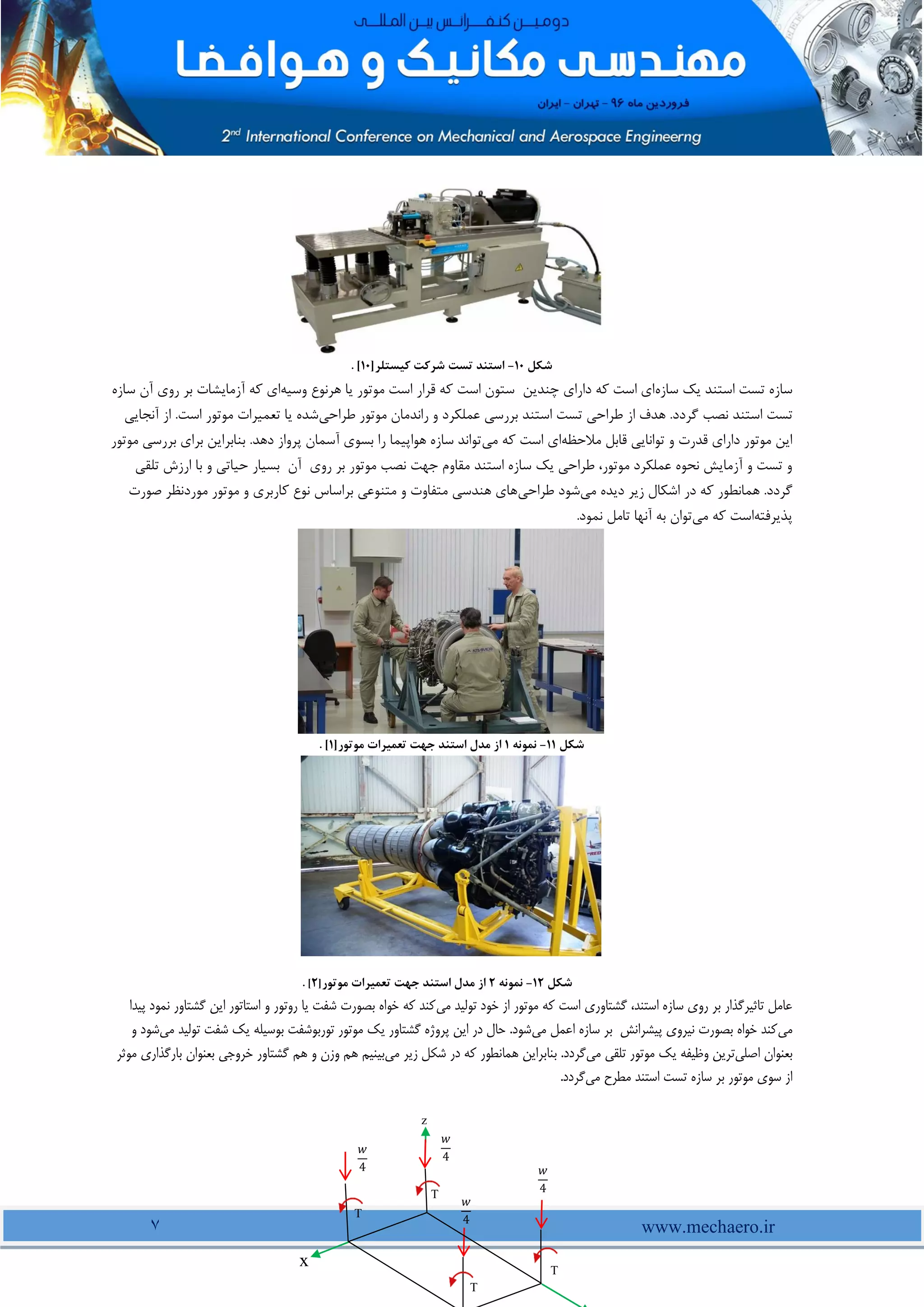 www.mechaero.ir
7
‫شکل‬
11
-
‫استند‬
‫تست‬
‫کیستلر‬ ‫شرکت‬
]
11
[
.
‫سازه‬ ‫یک‬ ‫استند‬ ‫تست‬ ‫سازه‬
‫هرنوع‬ ‫یا‬ ‫موتور‬ ‫است‬ ‫قرار‬ ‫که‬ ‫است‬ ‫ستون‬ ‫چندین‬ ‫دارای‬ ‫که‬ ‫است‬ ‫ای‬
‫وسیه‬
‫سازه‬ ‫آن‬ ‫روی‬ ‫بر‬ ‫آزمایشات‬ ‫که‬ ‫ای‬
‫نصب‬ ‫استند‬ ‫تست‬
‫طراحی‬ ‫موتور‬ ‫راندمان‬ ‫و‬ ‫عملکرد‬ ‫بررسی‬ ‫استند‬ ‫تست‬ ‫طراحی‬ ‫از‬ ‫هدف‬ .‫گردد‬
‫آنجایی‬ ‫از‬ .‫است‬ ‫موتور‬ ‫تعمیرات‬ ‫یا‬ ‫شده‬
‫مالحظه‬ ‫قابل‬ ‫توانایی‬ ‫و‬ ‫قدرت‬ ‫دارای‬ ‫موتور‬ ‫این‬
‫می‬ ‫که‬ ‫است‬ ‫ای‬
‫بنابرا‬ .‫دهد‬ ‫پرواز‬ ‫آسمان‬ ‫بسوی‬ ‫را‬ ‫هواپیما‬ ‫سازه‬ ‫تواند‬
‫موتو‬ ‫بررسی‬ ‫برای‬ ‫ین‬
‫ر‬
‫تلقی‬ ‫ارزش‬ ‫با‬ ‫و‬ ‫حیاتی‬ ‫بسیار‬ ‫آن‬ ‫روی‬ ‫بر‬ ‫موتور‬ ‫نصب‬ ‫جهت‬ ‫مقاوم‬ ‫استند‬ ‫سازه‬ ‫یک‬ ‫طراحی‬ ،‫موتور‬ ‫عملکرد‬ ‫نحوه‬ ‫آزمایش‬ ‫و‬ ‫تست‬ ‫و‬
‫می‬ ‫دیده‬ ‫زیر‬ ‫اشکال‬ ‫در‬ ‫که‬ ‫همانطور‬ .‫گردد‬
‫طراحی‬ ‫شود‬
‫صورت‬ ‫موردنظر‬ ‫موتور‬ ‫و‬ ‫کاربری‬ ‫نوع‬ ‫براساس‬ ‫متنوعی‬ ‫و‬ ‫متفاوت‬ ‫هندسی‬ ‫های‬
‫پذیرفته‬
‫اس‬
‫می‬ ‫که‬ ‫ت‬
.‫نمود‬ ‫تامل‬ ‫آنها‬ ‫به‬ ‫توان‬
‫شکل‬
11
-
‫نمونه‬
1
‫موتور‬ ‫تعمیرات‬ ‫جهت‬ ‫استند‬ ‫مدل‬ ‫از‬
]
1
[
.
‫شکل‬
12
-
‫نمونه‬
2
‫موتور‬ ‫تعمیرات‬ ‫جهت‬ ‫استند‬ ‫مدل‬ ‫از‬
]
2
[
.
‫می‬ ‫تولید‬ ‫خود‬ ‫از‬ ‫موتور‬ ‫که‬ ‫است‬ ‫گشتاوری‬ ،‫استند‬ ‫سازه‬ ‫روی‬ ‫بر‬ ‫تاثیرگذار‬ ‫عامل‬
‫پیدا‬ ‫نمود‬ ‫گشتاور‬ ‫این‬ ‫استاتور‬ ‫و‬ ‫روتور‬ ‫یا‬ ‫شفت‬ ‫بصورت‬ ‫خواه‬ ‫که‬ ‫کند‬
‫می‬
‫می‬ ‫اعمل‬ ‫سازه‬ ‫بر‬ ‫پیشرانش‬ ‫نیروی‬ ‫بصورت‬ ‫خواه‬ ‫کند‬
‫می‬ ‫تولید‬ ‫شفت‬ ‫یک‬ ‫بوسیله‬ ‫توربوشفت‬ ‫موتور‬ ‫یک‬ ‫گشتاور‬ ‫پروژه‬ ‫این‬ ‫در‬ ‫حال‬ .‫شود‬
‫ش‬
‫و‬ ‫ود‬
‫اصلی‬ ‫بعنوان‬
‫می‬ ‫تلقی‬ ‫موتور‬ ‫یک‬ ‫وظیفه‬ ‫ترین‬
‫در‬ ‫که‬ ‫همانطور‬ ‫بنابراین‬ .‫گردد‬
‫می‬ ‫زیر‬ ‫شکل‬
‫مو‬ ‫بارگذاری‬ ‫بعنوان‬ ‫خروجی‬ ‫گشتاور‬ ‫هم‬ ‫و‬ ‫وزن‬ ‫هم‬ ‫بینیم‬
‫ثر‬
‫می‬ ‫مطرح‬ ‫استند‬ ‫تست‬ ‫سازه‬ ‫بر‬ ‫موتور‬ ‫سوی‬ ‫از‬
.‫گردد‬
𝑤
4
z
𝑤
4
𝑤
4 𝑤
4
x
T
T
T
T
 