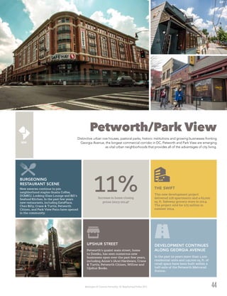 Washington DC Economic Partnership · DC Neighborhood Profiles 2015
Petworth/Park View
Distinctive urban row houses, pastoral parks, historic institutions and growing businesses fronting
Georgia Avenue, the longest commercial corridor in DC, Petworth and Park View are emerging
as vital urban neighborhoods that provides all of the advantages of city living.
44
Petworth’s quaint main street, home
to Domku, has seen numerous new
businesses open over the past few years,
including Annie’s (Ace) Hardware, Crane
& Turtle, Petworth Citizen, Willow and
Upshur Books.
UPSHUR STREET
This new development project
delivered 218 apartments and a 62,000
sq. ft. Safeway grocery store in 2014.
The project sold for $75 million in
summer 2014.
THE SWIFTNew eateries continue to join
neighborhood staples Qualia Coffee,
DOMKU, Looking Glass Lounge and Bill’s
Seafood Kitchen. In the past few years
new restaurants, including EatsPlace,
Chez Billy, Crane & Turtle, Petworth
Citizen, and Park View Patio have opened
in the community.
BURGEONING
RESTAURANT SCENE
Increase in home closing
prices (2013-2014)2
11%
In the past 10 years more than 1,100
residential units and 142,000 sq. ft. of
retail space have been built within a
half-mile of the Petworth Metrorail
Station.
DEVELOPMENT CONTINUES
ALONG GEORGIA AVENUE
 