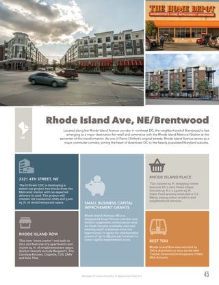 Washington DC Economic Partnership · DC Neighborhood Profiles 2015 45
Rhode Island Ave, NE/Brentwood
Located along the Rhode Island Avenue corridor in northeast DC, the neighborhood of Brentwood is fast
emerging as a major destination for retail and commerce with the Rhode Island Metrorail Station at the
epicenter of this transformation. As one of Pierre L’Enfant’s original streets, Rhode Island Avenue serves as a
major commuter corridor, joining the heart of downtown DC to the heavily populated Maryland suburbs.
Rhode Island Row was selected by
Delta Associates in 2012 as the best
Transit-Oriented Development (TOD),
Mid-Atlantic.
BEST TOD
This 230,000 sq. ft. shopping center
features DC’s only Home Depot
(120,000 sq. ft.), a 54,000 sq. ft.
Giant Food grocery store and a T.J.
Maxx, among other retailers and
neighborhood services.
RHODE ISLAND PLACE
This new “town center” was built in
2012 and features 274 apartments and
70,000 sq. ft. of retail/restaurant space.
Anchor tenants include Bergami’s, The
Carolina Kitchen, Chipotle, CVS, DMV
and Sala Thai.
RHODE ISLAND ROW
The H Street CDC is developing a
mixed-use project two blocks from the
Metrorail station with an expected
delivery in 2016. The project will
contain 116 residential units and 5,000
sq. ft. of retail/restaurant space.
2321 4TH STREET, NE
Rhode Island Avenue, NE is a
designated Great Streets corridor and
District-supported revitalization area.
As funds become available, new and
existing small businesses have the
opportunity to apply for reimbursable
grants of up to $85,000 per location to
cover capital improvement costs.
SMALL BUSINESS CAPITAL
IMPROVEMENT GRANTS
 