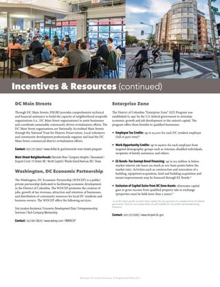 Washington DC Economic Partnership · DC Neighborhood Profiles 2015
Incentives & Resources (continued)
DC Main Streets
Through DC Main Streets, DSLBD provides comprehensive technical
and financial assistance to build the capacity of neighborhood nonprofit
organizations (i.e., DC Main Street organizations) to assist businesses
and coordinate sustainable community-driven revitalization efforts. The
DC Main Street organizations are Nationally Accredited Main Streets
through the National Trust for Historic Preservation. Local volunteers
and community development professionals organize and lead the DC
Main Street commercial district revitalization efforts.
Contact: 202.727.3900 / www.dslbd.dc.gov/service/dc-main-streets-program
Main Street Neighborhoods: Barracks Row / Congress Heights / Deanwood /
Dupont Circle / H Street, NE / North Capitol / Rhode Island Avenue, NE / Shaw
Washington, DC Economic Partnership
The Washington, DC Economic Partnership (WDCEP) is a public/
private partnership dedicated to facilitating economic development
in the District of Columbia. The WDCEP promotes the creation of
jobs, growth of tax revenues, attraction and retention of businesses,
and distribution of community resources for local DC residents and
business owners. The WDCEP offers the following services:
Site Location Assistance / Economic Development Data / Entrepreneurship
Seminars / Tech Company Mentorship
Contact: 202.661.8670 / www.wdcep.com / @WDCEP
Enterprise Zone
The District of Columbia “Enterprise Zone” (EZ) Program was
established in 1997 by the U.S. federal government to stimulate
economic growth and job development in the nation’s capital. The
program offers these benefits to qualified businesses:
•	 Employee Tax Credits: up to $3,000 for each DC resident employee
(full or part-time)*
•	 Work Opportunity Credits: up to $9,600 for each employee from
targeted demographic groups such as veterans, disabled individuals,
recipients of family assistance, and others.
•	 EZ Bonds—Tax Exempt Bond Financing: up to $15 million in below-
market interest rate loans (as much as 200 basis points below the
market rate). Activities such as construction and renovation of a
building, equipment acquisition, land and building acquisition and
tenant improvements may be financed through EZ Bonds.*
•	 Exclusion of Capital Gains from DC Zone Assets: eliminates capital
gain in gross income from qualified property sale or exchange
(properties must be held more than 5 years).*
*as of 2012 these specific incentives have expired, but are expected to be reauthorized by the federal
government. However, tax exempt bonds are still available for non-profits and manufacturing
businesses.
Contact: 202.727.6365 / www.dmped.dc.gov
 