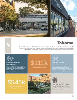 Washington DC Economic Partnership · DC Neighborhood Profiles 2015
Takoma
Anchored by the Takoma Metrorail Station and its proximity to the affluent suburbs of Montgomery County, MD
Takoma is well-positioned to be a gateway to DC. Takoma’s unique vibrant town village character is celebrated
with pedestrian scaled streets, well-preserved Victorian-style homes and a quaint historic atmosphere.
49
TAKOMA CENTRAL
Takoma Central delivered 150
apartments and 9,500 sq. ft. of retail/
restaurant space in late 2014. The
retail space is anchored by a 6,500 sq. ft.
Busboys & Poets that will include 300
seats and a co-working component.
Average household income
$111k
Average closing price for
single-family homes in 20142
$545k TAKOMA METRO CENTER
This 162,000 sq. ft. office building
provides a steady day-time population
for the neighborhood.
NEW DEVELOPMENT
IS UNDERWAY
Metro-Village, a 150-unit residential
project, is underway and site work has
started for Douglas Development’s
Maple & Willow House, a 100-unit
apartment complex.
 
