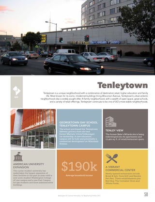 Washington DC Economic Partnership · DC Neighborhood Profiles 2015 50
Tenleytown
Tenleytown is a unique neighborhood with a combination of destination retail, higher education and family
life. Most known for its iconic, modernist buildings lining Wisconsin Avenue, Tenleytown’s urban eclectic
neighborhood vibe is widely sought after. A family neighborhood, with a wealth of open space, great schools,
and a variety of retail offerings, Tenleytown continues to be one of DC’s most stable neighborhoods.
AMERICAN UNIVERSITY
EXPANSION
The 13,000-student university has
undertaken the largest expansion of
their facilities in the past 50 years with a
new 2,000-student Washington College
of Law campus and a new East Campus
for 590 students and three administrative
buildings.
A VIBRANT
COMMERCIAL CENTER
Newly opened restaurants include
Bread & Salt, Cava Grill and Nandos
Peri Peri. These establishments join
Best Buy, The Container Store and
Whole Foods.
TENLEY VIEW
The former Babe’s Billards site is being
redeveloped into 60 apartments and
17,400 sq. ft. of retail/restaurant space.
GEORGETOWN DAY SCHOOL
TENLEYTOWN CAMPUS
The school purchased the Tenleytown
Safeway grocery store site and
former Martens Volvo/Volkswagen
car dealership. A new education
campus will be built and potentially a
commercial development on Wisconsin
Avenue.
Average household income
$190k
 