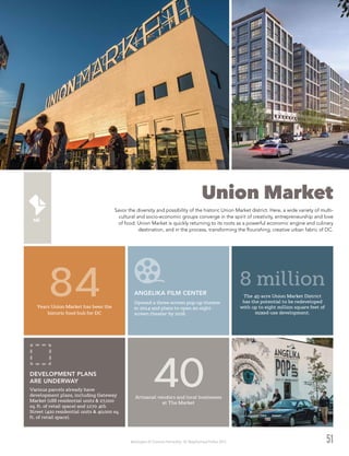Washington DC Economic Partnership · DC Neighborhood Profiles 2015 51
Union Market
Savor the diversity and possibility of the historic Union Market district. Here, a wide variety of multi-
cultural and socio-economic groups converge in the spirit of creativity, entrepreneurship and love
of food. Union Market is quickly returning to its roots as a powerful economic engine and culinary
destination, and in the process, transforming the flourishing, creative urban fabric of DC.
Years Union Market has been the
historic food hub for DC
84
Artisanal vendors and local businesses
at The Market
40
The 45-acre Union Market District
has the potential to be redeveloped
with up to eight million square feet of
mixed-use development.
8 millionANGELIKA FILM CENTER
Opened a three-screen pop-up theater
in 2014 and plans to open an eight-
screen theater by 2016.
DEVELOPMENT PLANS
ARE UNDERWAY
Various parcels already have
development plans, including Gateway
Market (188 residential units & 27,000
sq. ft. of retail space) and 1270 4th
Street (420 residential units & 40,000 sq.
ft. of retail space).
 