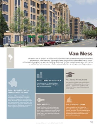 Washington DC Economic Partnership · DC Neighborhood Profiles 2015 53
Van Ness
Van Ness is built on its legacy as an institutional center surrounded by beautiful neighborhoods blending
seamlessly into Rock Creek Park. The residential areas along Connecticut Avenue are lined by historic,
architecturally pleasing high-rise apartment buildings. Collectively, Van Ness is a bustling destination with a variety
of neighborhood-oriented services including restaurants, banks, a gym, drug stores and a grocery store.
ACADEMIC INSTITUTIONS
Van Ness is home to the University of
the District of Columbia, Howard Law
School, Levine School of Music and
American University’s WAMU public
radio station.
4000 CONNECTICUT AVENUE
The 620,000 sq. ft. office building
(former Intelsat HQ) is undergoing a
$45 million renovation.
PARK VAN NESS
Park Van Ness will replace a seven-
story office and retail building with
an 11-story residential building with
271 apartments and 10,000 sq. ft. of
retail space. Is it expected to deliver
in early 2016.
Portions of Connecticut Avenue are
designated Great Streets corridors
and District-supported revitalization
areas. As funds become available, new
and existing small businesses have the
opportunity to apply for reimbursable
grants of up to $85,000 per location to
cover capital improvement costs.
SMALL BUSINESS CAPITAL
IMPROVEMENT GRANTS
UDC STUDENT CENTER
The University of the District of
Columbia’s new $40 million student
center will open in 2015 and feature a
cafeteria, student lounges, recreation
area and fitness facility, a ballroom
and conference space.
 
