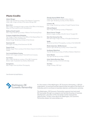 Washington DC Economic Partnership · DC Neighborhood Profiles 2015
It is the mission of the Washington, DC Economic Partnership, a 501(c)3
organization, to promote business opportunities throughout the District of
Columbia and to contribute to business retention and attraction activities.
The Washington, DC Economic Partnership supports local and small
DC businesses through our programs and services focusing on business
development, education of the real estate market and business
opportunities. To learn more about the Washington, DC Economic
Partnership please visit www.wdcep.com.
Photo Credits
Adams Morgan
Upper right: Rendering courtesy of The Peterson Companies
Lower right: Image courtesy of the Adams Morgan BID
Barry Farm
Main image: Conceptual image courtesy of the Office of the Deputy
Mayor for Planning & Economic Development
Bellevue/South Capitol
Main image: Rendering courtesy of Mission First Housing Group
Congress Heights/Saint Elizabeths
Top images: Image courtesy of the Office of the Deputy Mayor for
Planning & Economic Development
Bottom image: Rendering courtesy of City Partners
Downtown DC
All images: Courtesy of the Downtown DC BID
Dupont Circle
Middle image: Photo courtesy of the Historic Dupont Circle Main
Streets
Fort Lincoln/Dakota Crosing
Bottom Left: Image courtesy of Trammell Crow Company
Fort Totten
Main image: Rendering courtesy of The JBG Companies
Bottom right: Visualization by Interface Multimedia
Georgetown
Main Image: Photo by Kittner Photography
Georgia Avenue/Walter Reed
Upper left: Rendering courtesy of Urban Atlantic
Lower right: Rendering courtesy of Urban Atlantic
H Street, NE
Main image: Rendering courtesy of Insight Property Group
Hillcrest/Skyland
Main image: Rendering courtesy of Rappaport
Mount Vernon Triangle
Bottom images courtesy of the Mt. Vernon Triangle CID
New York Avenue/Ivy City
Main left image: Image courtesy of Douglas Development
NoMa
All photos by Kittner Photography, courtesy of the NoMa BID
Rhode Island Ave, NE/Brentwood
Bottom right: Rendering courtesy of the H Street CDC
Southwest Waterfront
Top left: Rendering courtesy of Hoffman-Madison Waterfront
Union Market
Top right: Rendering courtesy of EDENS
Union Station/Burnham Place
All images courtesy of Amtrak & Akridge
Van Ness
Image courtesy of BF Saul
Cover illustration by Joseph Barbaccia
 
