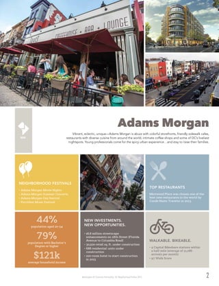 Washington DC Economic Partnership · DC Neighborhood Profiles 2015 2
Adams Morgan
Vibrant, eclectic, unique—Adams Morgan is abuzz with colorful storefronts, friendly sidewalk cafes,
restaurants with diverse cuisine from around the world, intimate coffee shops and some of DC’s liveliest
nightspots. Young professionals come for the spicy urban experience…and stay to raise their families.
•	$6.8 million streetscape
enhancements on 18th Street (Florida
Avenue to Columbia Road)
•	30,500 retail sq. ft. under construction
•	688 residential units under
construction
•	220-room hotel to start construction
in 2015
NEW INVESTMENTS.
NEW OPPORTUNITIES.
Mintwood Place was chosen one of the
best new restaurants in the world by
Conde Naste Traveler in 2013.
TOP RESTAURANTS
•	9 Capital Bikeshare stations within
a half-mile (average of 11,086
arrivals per month)
•	97 Walk Score
WALKABLE. BIKEABLE.
44%
population aged 20-34
79%
population with Bachelor’s
Degree or higher
$121k
average household income
•	Adams Morgan Movie Nights
•	Adams Morgan Summer Concerts
•	Adams Morgan Day festival
•	Porchfest Music Festival
NEIGHBORHOOD FESTIVALS
 