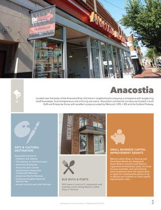 Washington DC Economic Partnership · DC Neighborhood Profiles 2015 3
Anacostia
Located near the banks of the Anacostia River, this historic neighborhood is enjoying a renaissance with burgeoning
small businesses, local entrepreneurs and a thriving arts scene. Anacostia’s commercial corridors are located in both
HUB and Enterprise Zones with excellent access provided by Metrorail, I-295, I-395 and the Suitland Parkway.
Will open a 7,000 sq. ft. restaurant and
training center along Martin Luther
King Jr. Avenue.
BUS BOYS & POETS
Anacostia is home to:
•	Honfleur Art Gallery
•	The Gallery at Vivid Solutions
•	Anacostia Playhouse
•	Anacostia Arts Center
•	Smithsonian’s Anacostia
Community Museum
•	American Poetry Museum
•	Frederick Douglass National
Historic Site
•	annual cultural and civic festivals
ARTS & CULTURAL
DESTINATION
Martin Luther King, Jr. Avenue and
Good Hope Roads are designated
Great Streets corridors and District-
supported revitalization areas. As funds
become available, new and existing
small businesses have the opportunity
to apply for reimbursable grants of up
to $85,000 per location to cover capital
improvement costs.
SMALL BUSINESS CAPITAL
IMPROVEMENT GRANTS
 