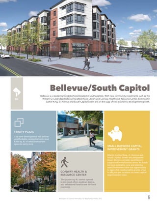 Washington DC Economic Partnership · DC Neighborhood Profiles 2015 6
Bellevue/South Capitol
Bellevue is a residential neighborhood located in southwest DC. With new community investments such as the
William O. Lockridge/Bellevue Neighborhood Library and Conway Health and Resource Center, both Martin
Luther King, Jr. Avenue and South Capitol Street are on the cusp of new economic development growth.
This new development will deliver
49 affordable residential units and
6,000 sq. ft. of retail/restaurant
space in early 2015.
TRINITY PLAZA
The 50,000-sq.-ft. center opened
in 2013 and offers medical, dental,
and behavioral healthcare for local
residents.
CONWAY HEALTH &
RESOURCE CENTER
Martin Luther King, Jr. Avenue and
South Capitol Street are designated
Great Streets corridors and District-
supported revitalization areas. As funds
become available, new and existing
small businesses have the opportunity
to apply for reimbursable grants of up
to $85,000 per location to cover capital
improvement costs.
SMALL BUSINESS CAPITAL
IMPROVEMENT GRANTS
 