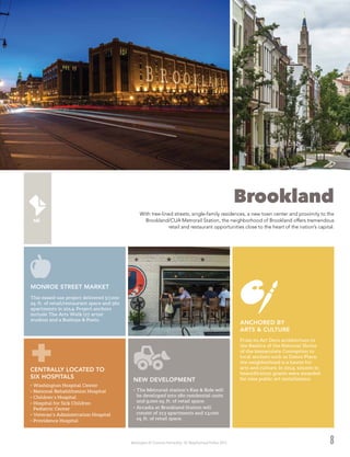 Washington DC Economic Partnership · DC Neighborhood Profiles 2015 8
Brookland
With tree-lined streets, single-family residences, a new town center and proximity to the
Brookland/CUA Metrorail Station, the neighborhood of Brookland offers tremendous
retail and restaurant opportunities close to the heart of the nation’s capital.
NEW DEVELOPMENT
•	The Metrorail station’s Kiss & Ride will
be developed into 280 residential units
and 9,000 sq. ft. of retail space.
•	Arcadia at Brookland Station will
consist of 213 apartments and 13,000
sq. ft. of retail space.
MONROE STREET MARKET
This mixed-use project delivered 57,000
sq. ft. of retail/restaurant space and 562
apartments in 2014. Project anchors
include The Arts Walk (27 artist
studios) and a Busboys & Poets.
CENTRALLY LOCATED TO
SIX HOSPITALS
•	Washington Hospital Center
•	National Rehabilitation Hospital
•	Children’s Hospital
•	Hospital for Sick Children
Pediatric Center
•	Veteran’s Administration Hospital
•	Providence Hospital
From its Art Deco architecture to
the Basilica of the National Shrine
of the Immaculate Conception to
local anchors such as Dance Place,
the neighborhood is a haven for
arts and culture. In 2014, $20,000 in
beautification grants were awarded
for nine public art installations.
ANCHORED BY
ARTS & CULTURE
 