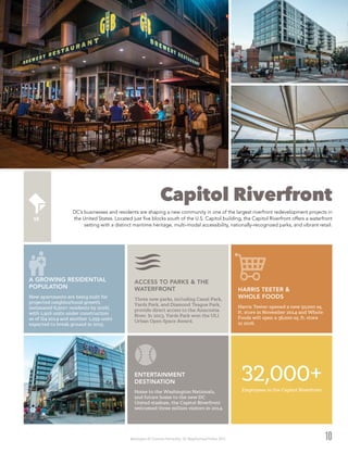 Washington DC Economic Partnership · DC Neighborhood Profiles 2015
Capitol Riverfront
DC’s businesses and residents are shaping a new community in one of the largest riverfront redevelopment projects in
the United States. Located just five blocks south of the U.S. Capitol building, the Capitol Riverfront offers a waterfront
setting with a distinct maritime heritage, multi-modal accessibility, nationally-recognized parks, and vibrant retail.
10
Harris Teeter opened a new 50,000 sq.
ft. store in November 2014 and Whole
Foods will open a 36,000 sq. ft. store
in 2016.
HARRIS TEETER &
WHOLE FOODS
32,000+Employees in the Capitol Riverfront
New apartments are being built for
projected neighborhood growth
(estimated 6,500+ residents by 2016),
with 1,916 units under construction
as of Q4 2014 and another 1,259 units
expected to break ground in 2015.
A GROWING RESIDENTIAL
POPULATION
Home to the Washington Nationals,
and future home to the new DC
United stadium, the Capitol Riverfront
welcomed three million visitors in 2014.
ENTERTAINMENT
DESTINATION
Three new parks, including Canal Park,
Yards Park, and Diamond Teague Park,
provide direct access to the Anacostia
River. In 2013, Yards Park won the ULI
Urban Open Space Award.
ACCESS TO PARKS & THE
WATERFRONT
 