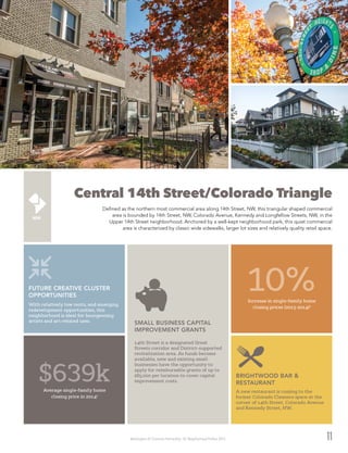 Washington DC Economic Partnership · DC Neighborhood Profiles 2015 11
Central 14th Street/Colorado Triangle
Defined as the northern most commercial area along 14th Street, NW, this triangular shaped commercial
area is bounded by 14th Street, NW, Colorado Avenue, Kennedy and Longfellow Streets, NW, in the
Upper 14th Street neighborhood. Anchored by a well-kept neighborhood park, this quiet commercial
area is characterized by classic wide sidewalks, larger lot sizes and relatively quality retail space.
$639kAverage single-family home
closing price in 20142
10%Increase in single-family home
closing prices (2013-2014)2
14th Street is a designated Great
Streets corridor and District-supported
revitalization area. As funds become
available, new and existing small
businesses have the opportunity to
apply for reimbursable grants of up to
$85,000 per location to cover capital
improvement costs.
SMALL BUSINESS CAPITAL
IMPROVEMENT GRANTS
A new restaurant is coming to the
former Colorado Cleaners space at the
corner of 14th Street, Colorado Avenue
and Kennedy Street, NW.
BRIGHTWOOD BAR &
RESTAURANT
With relatively low rents, and emerging
redevelopment opportunities, this
neighborhood is ideal for bourgeoning
artists and art-related uses.
FUTURE CREATIVE CLUSTER
OPPORTUNITIES
 