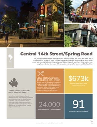 Washington DC Economic Partnership · DC Neighborhood Profiles 2015 12
Central 14th Street/Spring Road
The commercial area between Spring Road and Shepherd Streets, NW along 14th Street, NW is
characterized by an eclectic mix of culturally diverse neighborhood establishments. Within a five-
minute walk from the Columbia Heights Metrorail Station, the scale and charm of the existing one-
story food and retail businesses still manages to maintain a hometown, neighborhood feel.
24,000Population within a ten-minute walk
Several new establishments opened in
2014 including El Sol, La Dulce Noche,
Lyman’s Tavern, Taqueria Habanero,
and Astrid Billiard Pool Room. Little
Coco’s, a family-friendly Italian
restaurant, plans to open in 2015.
LOCAL RESTAURANTS ARE
DISCOVERING 14TH STREET
14th Street is a designated Great
Streets corridor and District-supported
revitalization area. As funds become
available, new and existing small
businesses have the opportunity to
apply for reimbursable grants of up to
$85,000 per location to cover capital
improvement costs.
SMALL BUSINESS CAPITAL
IMPROVEMENT GRANTS
$673kAverage single-family home
closing price in 20142
91Walkscore – Walker’s paradise
 