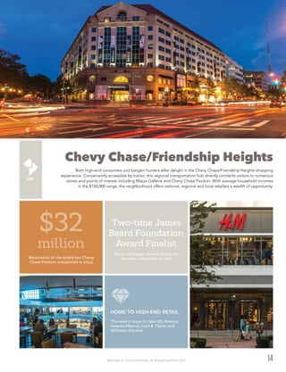 Washington DC Economic Partnership · DC Neighborhood Profiles 2015
Chevy Chase/Friendship Heights
Both high-end consumers and bargain hunters alike delight in the Chevy Chase/Friendship Heights shopping
experience. Conveniently accessible by transit, this regional transportation hub directly connects visitors to numerous
stores and points of interest including Mazza Gallerie and Chevy Chase Pavilion. With average household incomes
in the $150,000 range, the neighborhood offers national, regional and local retailers a wealth of opportunity.
14
$32
million
Renovation of the mixed-use Chevy
Chase Pavilion (completed in 2013)
The area is home to Saks 5th Avenue,
Neiman Marcus, Lord & Taylor and
Williams-Sonoma.
HOME TO HIGH-END RETAIL
Two-time James
Beard Foundation
Award Finalist
Bryan Voltaggio opened Range, his
300-seat restaurant, in 2012.
 