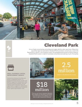 Washington DC Economic Partnership · DC Neighborhood Profiles 2015
Cleveland Park
A mix of high-income families and professional singles calls this urban oasis home. Others from
around the region are attracted to Cleveland Park for its historic movie house, a visit to the
National Zoo or dinner in one of several unique, dining establishments along Connecticut Avenue.
Cleveland Park’s location is ideal for businesses and professionals seeking a touch of tranquility.
15
Connecticut Avenue, from Macomb
Street to Albemarle Street, is a
designated Great Streets corridor and
District-supported revitalization area.
As funds become available, new and
existing small businesses have the
opportunity to apply for reimbursable
grants of up to $85,000 per location to
cover capital improvement costs.
SMALL BUSINESS CAPITAL
IMPROVEMENT GRANTS
2.5
million
Visitors to the National Zoo in 2014
The 131-unit South Cathedral Mansion
will undergo an $18 million renovation
that will result in the addition of 34
units at 2900 Connecticut Avenue.
$18
million
 