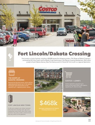 Washington DC Economic Partnership · DC Neighborhood Profiles 2015
Fort Lincoln/Dakota Crossing
Fort Lincoln is a hub of activity, including a 420,000 square-foot shopping center—The Shops at Dakota Crossing—
anchored by DC’s first Costco and hundreds of new townhomes in the Dakota Crossing development. With direct
access to South Dakota Avenue, New York Avenue and U.S. Route 50, Fort Lincoln is a regional destination.
22
$468k
Average closing price for Dakota
Crossing homes in 20142
Beyond the big-box stores, there will be
approximately 50,000 sq. ft. for smaller
boutiques and restaurants in the
420,000 sq. ft. regional power center.
THE SHOPS AT
DAKOTA CROSSING
A 362-acre mixed-use urban renewal
area that has already seen 491 new
residential units built since 2007 with
another 209 units under construction
and 413 units in the pipeline.
FORT LINCOLN NEW TOWN
Costco opened a 154,000 sq. ft.
store in 2012 and Lowe’s will open a
135,000 sq. ft. store in 2015.
COSTCO + LOWE'S
 