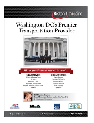 LEISURE SERVICES
Winery & Brewery Tours
DC Tours
Weddings, Proms
Birthdays, Anniversaries
Concerts, Festivals, Sports Events
And More!
CORPORATE SERVICES
Metro Shuttles
Executive Car Services
Airport Transfers
Corporate Shuttles
Team-Building
And More!
We can provide service around the world!
CEO Kristina Bouweiri
Board Member and Business Leader of the Year, 2012
DC Chamber of Commerce
rls@restonlimo.com www.RestonLimo.com 703.478.0500
Washington DC’s Premier
Transportation Provider
 