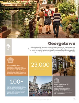 Washington DC Economic Partnership · DC Neighborhood Profiles 2015
Georgetown
Internationally known as a bustling urban retail mecca, a dining and entertainment center,
Georgetown’s business district flourishes seven days a week, during the day and into the night.
The historic and charming neighborhood’s diverse mix of residents, students, office workers,
citygoers, suburbanites and tourists makes for a dynamic setting unparalleled in DC.
24
Georgetown is home to 70 home
decor retailers and design showrooms
(including Baker, Boffi, CB2, Design
Within Reach, Donghia, and
Jonathan Adler) as well as dozens of
architecture and interior design firms.
A DESIGN DISTRICT
23,000Employees in Georgetown
National and international retailers
that call Georgetown home, including
AllSaints, Billy Reid, Kate Spade
Saturday, Calypso St. Barth, Rent the
Runway, Cusp, Frye, Gant, Intermix,
Massimo Dutti, rag & bone, Steven
Alan, and Tory Burch.
100+
Home to Georgetown University
and within walking distance of
George Washington University, the
neighborhood offers access to more
than 37,000 students.
WORLD-RENOWNED
UNIVERSITIES
 