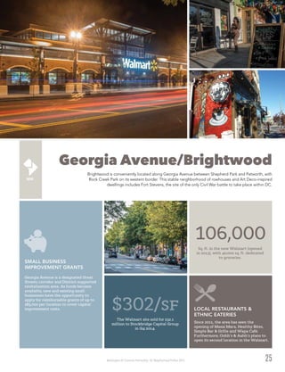 Washington DC Economic Partnership · DC Neighborhood Profiles 2015
Georgia Avenue/Brightwood
Brightwood is conveniently located along Georgia Avenue between Shepherd Park and Petworth, with
Rock Creek Park on its western border. This stable neighborhood of rowhouses and Art Deco-inspired
dwellings includes Fort Stevens, the site of the only Civil War battle to take place within DC.
25
Since 2011, the area has seen the
opening of Masai Mara, Healthy Bites,
Simple Bar & Grille and Wapa Café.
Furthermore, Oohh’s & Aahh’s plans to
open its second location in the Walmart.
106,000
Sq. ft. in the new Walmart (opened
in 2013), with 40,000 sq. ft. dedicated
to groceries.
$302/sf
The Walmart site sold for $32.1
million to Stockbridge Capital Group
in Q4 2014.
Georgia Avenue is a designated Great
Streets corridor and District-supported
revitalization area. As funds become
available, new and existing small
businesses have the opportunity to
apply for reimbursable grants of up to
$85,000 per location to cover capital
improvement costs.
SMALL BUSINESS
IMPROVEMENT GRANTS
LOCAL RESTAURANTS &
ETHNIC EATERIES
 