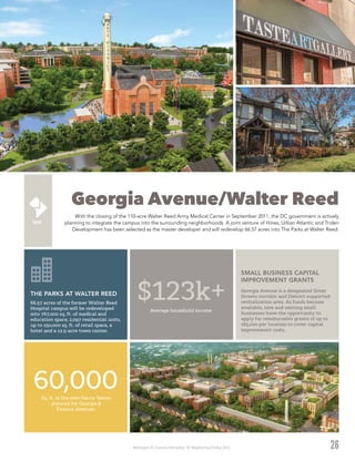 Washington DC Economic Partnership · DC Neighborhood Profiles 2015
Georgia Avenue/Walter Reed
With the closing of the 110-acre Walter Reed Army Medical Center in September 2011, the DC government is actively
planning to integrate the campus into the surrounding neighborhoods. A joint venture of Hines, Urban Atlantic and Triden
Development has been selected as the master developer and will redevelop 66.57 acres into The Parks at Walter Reed.
26
$123k+Average household income
60,000Sq. ft. in the new Harris Teeter
planned for Georgia &
Eastern Avenues.
66.57 acres of the former Walter Reed
Hospital campus will be redeveloped
into 767,000 sq. ft. of medical and
education space, 2,097 residential units,
up to 250,000 sq. ft. of retail space, a
hotel and a 12.5-acre town center.
THE PARKS AT WALTER REED
Georgia Avenue is a designated Great
Streets corridor and District-supported
revitalization area. As funds become
available, new and existing small
businesses have the opportunity to
apply for reimbursable grants of up to
$85,000 per location to cover capital
improvement costs.
SMALL BUSINESS CAPITAL
IMPROVEMENT GRANTS
 