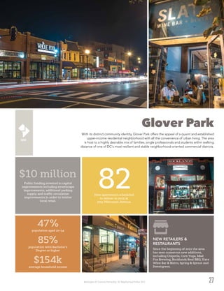 Washington DC Economic Partnership · DC Neighborhood Profiles 2015
Glover Park
With its distinct community identity, Glover Park offers the appeal of a quaint and established
upper-income residential neighborhood with all the convenience of urban living. The area
is host to a highly desirable mix of families, single professionals and students within walking
distance of one of DC's most resilient and stable neighborhood-oriented commercial districts.
27
82New apartments scheduled
to deliver in 2015 at
2251 Wisconsin Avenue.
Public funding invested in capital
improvements including streetscape
improvements, additional parking
supply and traffic circulation
improvements in order to bolster
local retail.
Since the beginning of 2011 the area
has seen numerous new additions,
including Chipotle, Core Yoga, Mad
Fox Brewing, Rocklands Real BBQ, Slate
Wine Bar & Bistro, Spring & Sprout and
Sweetgreen.
NEW RETAILERS &
RESTAURANTS
$10 million
47%
population aged 20-34
85%
population with Bachelor’s
Degree or higher
$154k
average household income
 