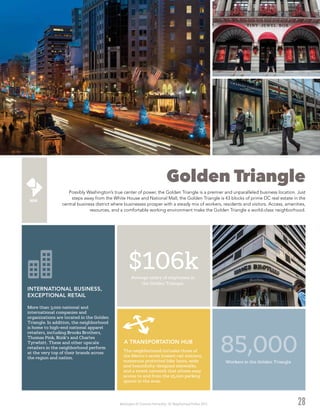 Washington DC Economic Partnership · DC Neighborhood Profiles 2015
Golden Triangle
Possibly Washington’s true center of power, the Golden Triangle is a premier and unparalleled business location. Just
steps away from the White House and National Mall, the Golden Triangle is 43 blocks of prime DC real estate in the
central business district where businesses prosper with a steady mix of workers, residents and visitors. Access, amenities,
resources, and a comfortable working environment make the Golden Triangle a world-class neighborhood.
28
85,000Workers in the Golden Triangle
More than 3,000 national and
international companies and
organizations are located in the Golden
Triangle. In addition, the neighborhood
is home to high-end national apparel
retailers, including Brooks Brothers,
Thomas Pink, Rizik’s and Charles
Tyrwhitt. These and other upscale
retailers in the neighborhood perform
at the very top of their brands across
the region and nation.
INTERNATIONAL BUSINESS,
EXCEPTIONAL RETAIL
The neighborhood includes three of
the Metro’s seven busiest rail stations,
numerous protected bike lanes, wide
and beautifully-designed sidewalks,
and a street network that allows easy
access to and from the 25,000 parking
spaces in the area.
A TRANSPORTATION HUB
$106kAverage salary of employees in
the Golden Triangle.
 