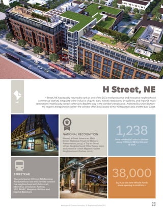 Washington DC Economic Partnership · DC Neighborhood Profiles 2015
H Street, NE
H Street, NE has steadily returned to rank as one of the DC’s most productive and innovative neighborhood
commercial districts. A hip arts scene inclusive of quirky bars, eclectic restaurants, art galleries, and regional music
destinations–most locally owned–continue to lead the way in the corridor’s renaissance. Anchored by Union Station–
the region's transportation center–the corridor offers easy access to the metropolitan area and the East Coast.
29
Named a Great American Main
Street (National Trust for Historic
Preservation, 2013), a Top 10 Great
Urban Neighborhood (USA Today, 2011)
and America’s sixth Hippest Hipster
Neighborhood (Forbes, 2012).
NATIONAL RECOGNITION
Sq. ft. in the new Whole Foods
store opening in 2016/2017.
1,238New residential units to deliver
along H Street, NE by the end
of 2016.
The anticipated H Street NE/Benning
Road streetcar line will further connect
the neighborhood with Metrorail,
Metrobus, Circulator, Amtrak,
VRE, MARC, Megabus, Boltbus and
Capital Bikeshare.
STREETCAR
38,000
 