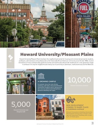 Washington DC Economic Partnership · DC Neighborhood Profiles 2015
Howard University/Pleasant Plains
Howard University/Pleasant Plains has been the neighborhood center for housing and commercial services for students,
professors, administrators and professionals to the historically African-American community since the late 1800s. Current
renovations of many architecturally significant homes and townhouses will provide residences for a new generation eager
to embrace not only the neighborhood’s history, but its proximity to downtown, medical services and the Metrorail.
31
Howard University students
10,000
Howard University and
Hospital staff
5,000
In summer 2014 two new dorms,
totaling 1,360 beds, welcomed Howard
University students and in spring 2015
the new $70 million Interdisciplinary
Research Building will open.
A GROWING CAMPUS
Howard University & Ambling University
Development Group plan to build a new
299-unit apartment building with 11,500
sq. ft. of retail space.
NEW DEVELOPMENT
COMING TO BARRY PLACE
& SHERMAN AVENUE
 