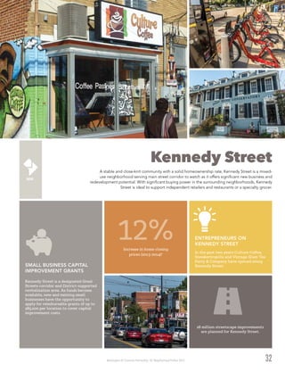 Washington DC Economic Partnership · DC Neighborhood Profiles 2015
Kennedy Street
A stable and close-knit community with a solid homeownership rate, Kennedy Street is a mixed-
use neighborhood serving main street corridor to watch as it offers significant new business and
redevelopment potential. With significant buying power in the surrounding neighborhoods, Kennedy
Street is ideal to support independent retailers and restaurants or a specialty grocer.
32
Kennedy Street is a designated Great
Streets corridor and District-supported
revitalization area. As funds become
available, new and existing small
businesses have the opportunity to
apply for reimbursable grants of up to
$85,000 per location to cover capital
improvement costs.
SMALL BUSINESS CAPITAL
IMPROVEMENT GRANTS
In the past two years Culture Coffee,
Sneakertropolis and Vintage Glam Tea
Party & Company have opened along
Kennedy Street.
ENTREPRENEURS ON
KENNEDY STREET
Increase in home closing
prices (2013-2014)2
12%
$8 million streetscape improvements
are planned for Kennedy Street.
 