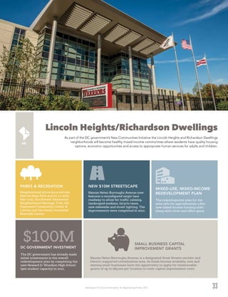 Washington DC Economic Partnership · DC Neighborhood Profiles 2015
Lincoln Heights/Richardson Dwellings
As part of the DC government’s New Communities Initiative the Lincoln Heights and Richardson Dwellings
neighborhoods will become healthy mixed-income communities where residents have quality housing
options, economic opportunities and access to appropriate human services for adults and children.
33
The DC government has already made
initial investments in the overall
redevelopment plan by completing the
new Howard D. Woodson High School
(900 student capacity) in 2011.
$100MDC GOVERNMENT INVESTMENT
The redevelopment plan for the
area calls for approximately 1,600
new mixed-income housing units
along with retail and office space.
MIXED-USE, MIXED-INCOME
REDEVELOPMENT PLANNeighborhood attractions include
Marvin Gaye Park and its 1.2-mile
bike trail, the Greater Deanwood
Neighborhood Heritage Trail, the
Deanwood Community Center &
Library and the newly renovated
Riverside Center.
PARKS & RECREATION
Nannie Helen Burroughs Avenue, is a designated Great Streets corridor and
District-supported revitalization area. As funds become available, new and
existing small businesses have the opportunity to apply for reimbursable
grants of up to $85,000 per location to cover capital improvement costs.
SMALL BUSINESS CAPITAL
IMPROVEMENT GRANTS
Nannie Helen Burroughs Avenue now
features a reconfigured single lane
roadway to allow for traffic calming,
landscaped medians, bicycle lanes,
new sidewalks and street lighting. The
improvements were completed in 2012.
NEW $10M STREETSCAPE
 