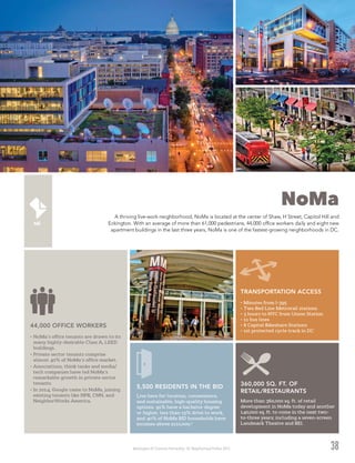 Washington DC Economic Partnership · DC Neighborhood Profiles 2015
NoMa
A thriving live-work neighborhood, NoMa is located at the center of Shaw, H Street, Capitol Hill and
Eckington. With an average of more than 61,000 pedestrians, 44,000 office workers daily and eight new
apartment buildings in the last three years, NoMa is one of the fastest-growing neighborhoods in DC.
38
•	NoMa’s office tenants are drawn to its
many highly-desirable Class A, LEED
buildings.
•	Private sector tenants comprise
almost 40% of NoMa’s office market.
•	Associations, think tanks and media/
tech companies have led NoMa’s
remarkable growth in private sector
tenants.
•	In 2014, Google came to NoMa, joining
existing tenants like NPR, CNN, and
NeighborWorks America.
44,000 OFFICE WORKERS
•	Minutes from I-395
•	Two Red Line Metrorail stations
•	3 hours to NYC from Union Station
•	11 bus lines
•	8 Capital Bikeshare Stations
•	1st protected cycle track in DC
TRANSPORTATION ACCESS
More than 360,000 sq. ft. of retail
development in NoMa today and another
140,000 sq. ft. to come in the next two-
to-three years; including a seven-screen
Landmark Theatre and REI.
360,000 SQ. FT. OF
RETAIL/RESTAURANTS
Live here for location, convenience,
and sustainable, high-quality housing
options. 91% have a bachelor degree
or higher, less than 15% drive to work,
and 40% of NoMa BID households have
incomes above $110,000.3
5,500 RESIDENTS IN THE BID
 