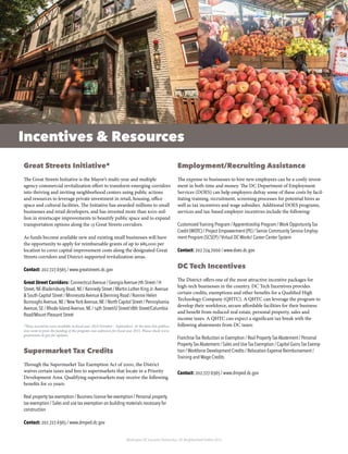 Washington DC Economic Partnership · DC Neighborhood Profiles 2015
Incentives & Resources
Great Streets Initiative*
The Great Streets Initiative is the Mayor’s multi-year and multiple
agency commercial revitalization effort to transform emerging corridors
into thriving and inviting neighborhood centers using public actions
and resources to leverage private investment in retail, housing, office
space and cultural facilities. The Initiative has awarded millions to small
businesses and retail developers, and has invested more than $100 mil-
lion in streetscape improvements to beautify public space and to expand
transportation options along the 13 Great Streets corridors.
As funds become available new and existing small businesses will have
the opportunity to apply for reimbursable grants of up to $85,000 per
location to cover capital improvement costs along the designated Great
Streets corridors and District-supported revitalization areas.
Contact: 202.727.6365 / www.greatstreets.dc.gov
Great Street Corridors: Connecticut Avenue / Georgia Avenue-7th Street / H
Street, NE-Bladensburg Road, NE / Kennedy Street / Martin Luther King Jr.Avenue
& South Capitol Street / Minnesota Avenue & Benning Road / Nannie Helen
Burroughs Avenue, NE / New York Avenue, NE / North Capitol Street / Pennsylvania
Avenue, SE / Rhode Island Avenue, NE / 14th Street/U Street/18th Street/Columbia
Road/Mount Pleasant Street
*These incentives were available in fiscal year 2014 (October – September). At the time this publica-
tion went to press the funding of the program was unknown for fiscal year 2015. Please check www.
greatstreets.dc.gov for updates.
Supermarket Tax Credits
Through the Supermarket Tax Exemption Act of 2000, the District
waives certain taxes and fees to supermarkets that locate in a Priority
Development Area. Qualifying supermarkets may receive the following
benefits for 10 years:
Real property tax exemption / Business license fee exemption / Personal property
tax exemption / Sales and use tax exemption on building materials necessary for
construction
Contact: 202.727.6365 / www.dmped.dc.gov
Employment/Recruiting Assistance
The expense to businesses to hire new employees can be a costly invest-
ment in both time and money. The DC Department of Employment
Services (DOES) can help employers defray some of these costs by facil-
itating training, recruitment, screening processes for potential hires as
well as tax incentives and wage subsidies. Additional DOES programs,
services and tax-based employer incentives include the following:
Customized Training Program / Apprenticeship Program / Work Opportunity Tax
Credit (WOTC) / Project Empowerment (PE) / Senior Community Service Employ-
ment Program (SCSEP) / Virtual DC Works! Career Center System
Contact: 202.724.7000 / www.does.dc.gov
DC Tech Incentives
The District offers one of the most attractive incentive packages for
high-tech businesses in the country. DC Tech Incentives provides
certain credits, exemptions and other benefits for a Qualified High
Technology Company (QHTC). A QHTC can leverage the program to
develop their workforce, secure affordable facilities for their business
and benefit from reduced real estate, personal property, sales and
income taxes. A QHTC can expect a significant tax break with the
following abatements from DC taxes:
Franchise Tax Reduction or Exemption / Real Property Tax Abatement / Personal
Property Tax Abatement / Sales and Use Tax Exemption / Capital Gains Tax Exemp-
tion / Workforce Development Credits / Relocation Expense Reimbursement /
Training and Wage Credits
Contact: 202.727.6365 / www.dmped.dc.gov
 