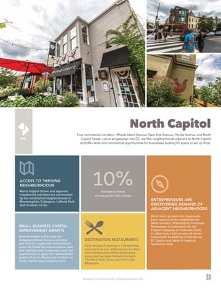 Washington DC Economic Partnership · DC Neighborhood Profiles 2015
North Capitol
Four commercial corridors—Rhode Island Avenue, New York Avenue, Florida Avenue and North
Capitol Street—serve as gateways into DC and the neighborhoods adjacent to North Capitol
and offer retail and commercial opportunities for businesses looking for space to set up shop.
39
Chef Michael Friedman’s The Red Hen
was select as one of America’s 100 Best
Wine Restaurants (Wine Enthusiast,
2014) and has been featured in both
The New York Times and Delta Sky
Magazine.
DESTINATION RESTAURANTS
Increase in home
closing prices (2013-2014)2
10%North Capitol Street and adjacent
commercial corridors are surrounded
by the established neighborhoods of
Bloomingdale, Eckington, LeDroit Park
and Truxton Circle.
ACCESS TO THRIVING
NEIGHBORHOODS
Since 2010, 15 new local businesses
have opened in the neighborhood.
Most recently, Washington Firehouse
Restaurant transformed the old
Engine Company 12 firehouse (built
in 1897) into a full-service, sit-down
restaurant. In addition, Costa Brava,
El Camino and Meat & Foods all
opened in 2014.
ENTREPRENEURS ARE
DISCOVERING DEMAND OF
ADJACENT NEIGHBORHOODS
Several streets in the area are
designated Great Streets corridors
and District-supported revitalization
areas. As funds become available, new
and existing small businesses have the
opportunity to apply for reimbursable
grants of up to $85,000 per location to
cover capital improvement costs.
SMALL BUSINESS CAPITAL
IMPROVEMENT GRANTS
 