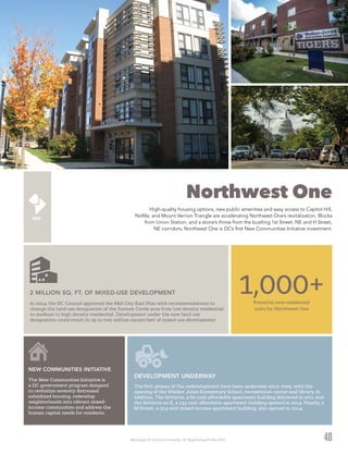 Washington DC Economic Partnership · DC Neighborhood Profiles 2015
Northwest One
High-quality housing options, new public amenities and easy access to Capitol Hill,
NoMa, and Mount Vernon Triangle are accelerating Northwest One’s revitalization. Blocks
from Union Station, and a stone’s throw from the bustling 1st Street, NE and H Street,
NE corridors, Northwest One is DC’s first New Communities Initiative investment.
40
Potential new residential
units for Northwest One
1,000+
The first phases of the redevelopment have been underway since 2009, with the
opening of the Walker Jones Elementary School, recreational center and library. In
addition, The SeVerna, a 60-unit affordable apartment building delivered in 2011 and
the SeVerna on K, a 133-unit affordable apartment building opened in 2014. Finally, 2
M Street, a 314-unit mixed-income apartment building, also opened in 2014.
DEVELOPMENT UNDERWAY
In 2014, the DC Council approved the Mid-City East Plan with recommendations to
change the land use designation of the Sursum Corda area from low density residential
to medium to high density residential. Development under the new land use
designation could result in up to two million square feet of mixed-use development.
2 MILLION SQ. FT. OF MIXED-USE DEVELOPMENT
The New Communities Initiative is
a DC government program designed
to revitalize severely distressed
subsidized housing, redevelop
neighborhoods into vibrant mixed-
income communities and address the
human capital needs for residents.
NEW COMMUNITIES INITIATIVE
 