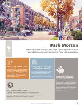 Washington DC Economic Partnership · DC Neighborhood Profiles 2015
Park Morton
Transformation is underway in Park Morton, one of four New Communities Initiatives. Just five blocks
south of the Georgia Ave-Petworth Metrorail Station and nestled between Georgia Avenue and Park
Road, Park Morton and its surrounding neighborhoods are a rapidly evolving residential magnet.
41
In November 2014, Park View Community
Partners (The Community Builders, Inc.;
Dantes Partners, LLC; Torti Gallas Urban;
Harkins Builders, Inc.; and Klein Hornig,
LLP) was chosen by the DC Housing
Authority Board of Commissioners to
redevelop Park Morton.
MASTER DEVELOPER SELECTED
In the past 10 years more than 1 million
sq. ft. of development has been built
within a half-mile of Park Morton,
including 948 residential units and
nearly 100,000 sq. ft. of new retail space.
DEVELOPMENT CONTINUES
ALONG GEORGIA AVENUE
Georgia Avenue is a designated Great
Streets corridor and District-supported
revitalization area. As funds become
available, new and existing small
businesses have the opportunity to
apply for reimbursable grants of up to
$85,000 per location to cover capital
improvement costs.
SMALL BUSINESS CAPITAL
IMPROVEMENT GRANTS
The New Communities Initiative is a DC government program
designed to revitalize severely distressed subsidized housing,
redevelop neighborhoods into vibrant mixed-income communities
and address the human capital needs for residents.
NEW COMMUNITIES INITIATIVE
 