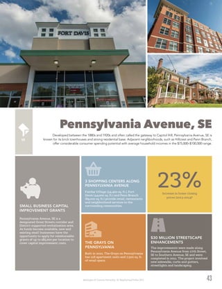 Washington DC Economic Partnership · DC Neighborhood Profiles 2015
Pennsylvania Avenue, SE
Developed between the 1880s and 1920s and often called the gateway to Capitol Hill, Pennsylvania Avenue, SE is
known for its brick townhouses and strong residential base. Adjacent neighborhoods, such as Hillcrest and Penn Branch,
offer considerable consumer spending potential with average household incomes in the $75,000–$100,000 range.
43
The improvements were made along
Pennsylvania Avenue from 27th Street,
SE to Southern Avenue, SE and were
completed in 2011. The project involved
new sidewalks, curbs and gutters,
streetlights and landscaping.
$30 MILLION STREETSCAPE
ENHANCEMENTS
Pennsylvania Avenue, SE is a
designated Great Streets corridor and
District-supported revitalization area.
As funds become available, new and
existing small businesses have the
opportunity to apply for reimbursable
grants of up to $85,000 per location to
cover capital improvement costs.
SMALL BUSINESS CAPITAL
IMPROVEMENT GRANTS
Built in 2010, The Grays on Pennsylvania
has 118 apartment units and 7,500 sq. ft.
of retail space.
THE GRAYS ON
PENNSYLVANIA
Fairfax Village (34,400 sq. ft.), Fort
Davis (44,000 sq. ft.) and Penn Branch
(89,000 sq. ft.) provide retail, restaurants
and neighborhood services to the
surrounding communities.
3 SHOPPING CENTERS ALONG
PENNSYLVANIA AVENUE
Increase in home closing
prices (2013-2014)2
23%
 