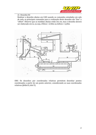   2	
  
2) Desenho	
  02	
  
Realizar	
  o	
  desenho	
  abaixo	
  em	
  CAD	
  usando	
  os	
  comandos	
  estudados	
  em	
  sala	
  
de	
  aula,	
  os	
  principais	
  comandos	
  para	
  a	
  realização	
  deste	
  desenho	
  são	
  “line”	
  e	
  
“offset”.	
  Observe	
  que	
  as	
  medidas	
  abaixo	
  estão	
  em	
  cm,	
  mas	
  o	
  desenho	
  deverá	
  
ser	
  elaborado	
  em	
  m,	
  ou	
  seja,	
  250cm	
  =	
  2,50m	
  ou	
  620cm	
  =	
  6,20m	
  
	
  
	
  
	
  
	
  
OBS:	
   Os	
   desenhos	
   por	
   coordenadas	
   relativas	
   permitem	
   desenhar	
   pontos	
  
coordenados	
  a	
  partir	
  de	
  um	
  ponto	
  anterior,	
  considerando	
  as	
  suas	
  coordenadas	
  
relativas	
  (@dist	
  X,	
  dist	
  Y).	
  
 