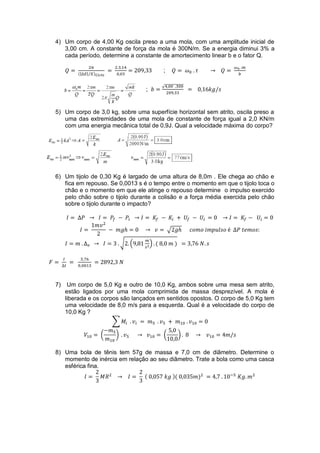4) Um corpo de 4,00 Kg oscila preso a uma mola, com uma amplitude inicial de
3,00 cm. A constante de força da mola é 300N/m. Se a energia diminui 3% a
cada período, determine a constante de amortecimento linear b e o fator Q.
(|

;

|⁄ )

√

;

5) Um corpo de 3,0 kg, sobre uma superfície horizontal sem atrito, oscila preso a
uma das extremidades de uma mola de constante de força igual a 2,0 KN/m
com uma energia mecânica total de 0,9J. Qual a velocidade máxima do corpo?

6) Um tijolo de 0,30 Kg é largado de uma altura de 8,0m . Ele chega ao chão e
fica em repouso. Se 0,0013 s é o tempo entre o momento em que o tijolo toca o
chão e o momento em que ele atinge o repouso determine o impulso exercido
pelo chão sobre o tijolo durante a colisão e a força média exercida pelo chão
sobre o tijolo durante o impacto?

√
√ (

7)

) (

)

Um corpo de 5,0 Kg e outro de 10,0 Kg, ambos sobre uma mesa sem atrito,
estão ligados por uma mola comprimida de massa desprezível. A mola é
liberada e os corpos são lançados em sentidos opostos. O corpo de 5,0 Kg tem
uma velocidade de 8,0 m/s para a esquerda. Qual é a velocidade do corpo de
10,0 Kg ?
∑
(

)

(

)

8) Uma bola de tênis tem 57g de massa e 7,0 cm de diâmetro. Determine o
momento de inércia em relação ao seu diâmetro. Trate a bola como uma casca
esférica fina.
(

)(

)

 