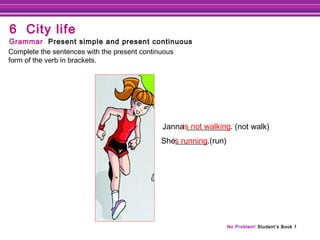 No Problem! Student’s Book 1
Janna ___________. (not walk)
She________.(run)
is not walking
Complete the sentences with the present continuous
form of the verb in brackets.
Grammar Present simple and present continuous
6 City life
’s running
 