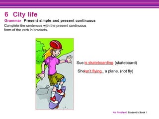No Problem! Student’s Book 1
Sue ______________. (skateboard)
She _________ a plane. (not fly)
is skateboarding
Complete the sentences with the present continuous
form of the verb in brackets.
Grammar Present simple and present continuous
6 City life
isn’t flying
 