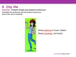 No Problem! Student’s Book 1
Dana _________ to music. (listen)
She ___________. (not study)
is listening
Complete the sentences with the present continuous
form of the verb in brackets.
Grammar Present simple and present continuous
6 City life
isn’t studying
 