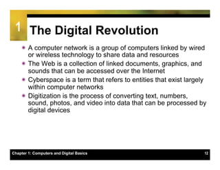 1 The Digital Revolution
    ï A computer network is a group of computers linked by wired
       or wireless technology to share data and resources
    ï The Web is a collection of linked documents, graphics, and
       sounds that can be accessed over the Internet
    ï Cyberspace is a term that refers to entities that exist largely
       within computer networks
    ï Digitization is the process of converting text, numbers,
       sound, photos, and video into data that can be processed by
       digital devices




Chapter 1: Computers and Digital Basics                              12
 