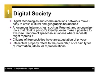 1 Digital Society
    ï Digital technologies and communications networks make it
       easy to cross cultural and geographic boundaries
    ï Anonymous Internet sites, such as Freenet, and anonymizer
       tools that cloak a person’s identity, even make it possible to
       exercise freedom of speech in situations where reprisals
       might repress it
    ï Citizens of free societies have an expectation of privacy
    ï Intellectual property refers to the ownership of certain types
       of information, ideas, or representations




Chapter 1: Computers and Digital Basics                             14
 