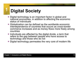 1 Digital Society
    ï Digital technology is an important factor in global and
       national economies, in addition to affecting the economic
       status of individuals
    ï Globalization can be defined as the worldwide economic
       interdependence of countries that occurs as cross-border
       commerce increases and as money flows more freely among
       countries
    ï Individuals are affected by the digital divide, a term that
       refers to the gap between people who have access to
       technology and those who do not
    ï Digital technology permeates the very core of modern life




Chapter 1: Computers and Digital Basics                         15
 