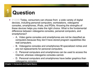 1 Question
    ï  012200 Today, consumers can choose from a wide variety of digital
        devices, including personal computers, workstations, videogame
        consoles, smartphones, iPods, and PDAs. Knowing the strengths of
        these devices helps you make the right choice. What is the fundamental
        difference between videogame consoles, personal computers, and
        smartphones?
         –  A. Video game consoles and smartphones are not be classified as
            computers because they don’t have stored program capabilities like
            real computers.
         –  B. Videogame consoles and smartphones fill specialized niches and
            are not replacements for personal computers.
         –  C. Personal computers and smartphones can be used to access the
            Internet, whereas videogame consoles cannot.
         –  D. Personal computers and smartphones have better graphics than
            videogame consoles.
Chapter 1: Computers and Digital Basics                                      17
 