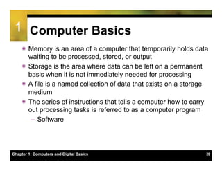 1 Computer Basics
    ï Memory is an area of a computer that temporarily holds data
       waiting to be processed, stored, or output
    ï Storage is the area where data can be left on a permanent
       basis when it is not immediately needed for processing
    ï A file is a named collection of data that exists on a storage
       medium
    ï The series of instructions that tells a computer how to carry
       out processing tasks is referred to as a computer program
        –  Software




Chapter 1: Computers and Digital Basics                            20
 