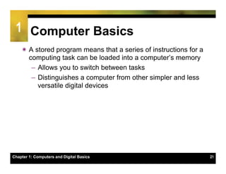 1 Computer Basics
    ï A stored program means that a series of instructions for a
       computing task can be loaded into a computer’s memory
        –  Allows you to switch between tasks
        –  Distinguishes a computer from other simpler and less
           versatile digital devices




Chapter 1: Computers and Digital Basics                             21
 