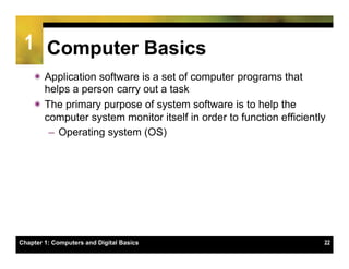 1 Computer Basics
    ï Application software is a set of computer programs that
       helps a person carry out a task
    ï The primary purpose of system software is to help the
       computer system monitor itself in order to function efficiently
        –  Operating system (OS)




Chapter 1: Computers and Digital Basics                              22
 