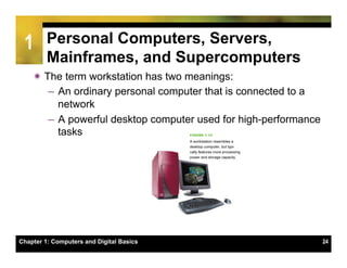 1       Personal Computers, Servers,
         Mainframes, and Supercomputers
    ï The term workstation has two meanings:
        –  An ordinary personal computer that is connected to a
           network
        –  A powerful desktop computer used for high-performance
           tasks




Chapter 1: Computers and Digital Basics                            24
 